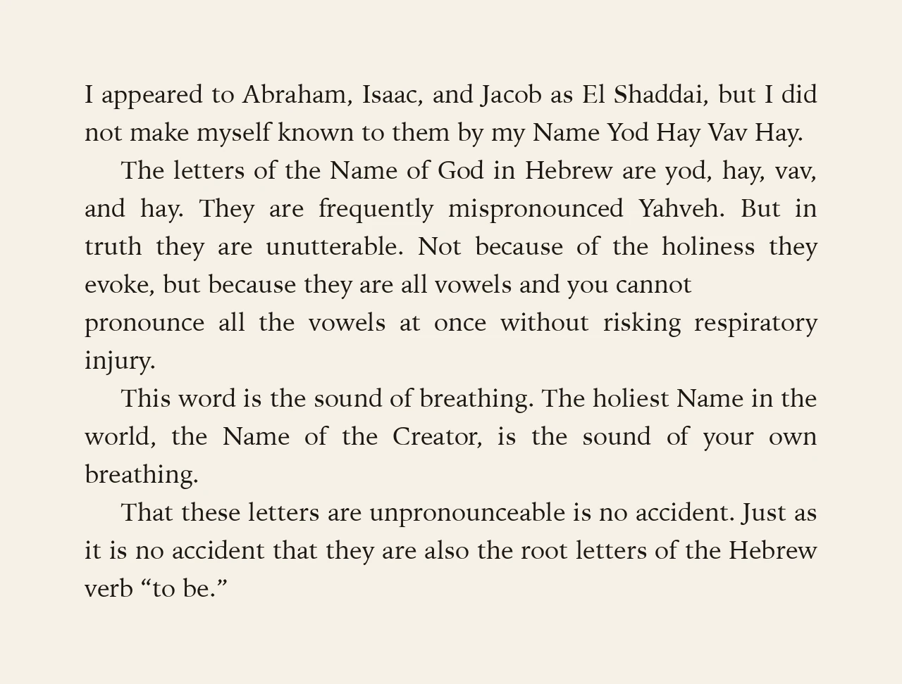 The letters of the Name of God in Hebrew are yod, hay, vav, and hay. They are frequently mispronounced Yahveh. But in truth they are unutterable. Not because of the holiness they evoke, but because they are all vowels and you cannot pronounce all the vowels at once without risking respiratory injury. This word is the sound of breathing. The holiest Name in the world, the Name of the Creator, is the sound of your own breathing.